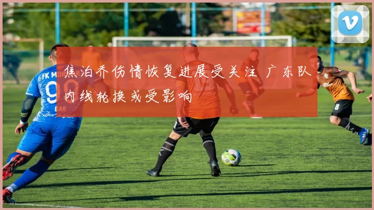 焦泊乔伤情恢复进展受关注 广东队内线轮换或受影响
