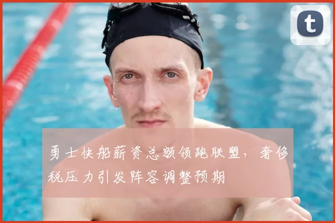 勇士快船薪资总额领跑联盟，奢侈税压力引发阵容调整预期