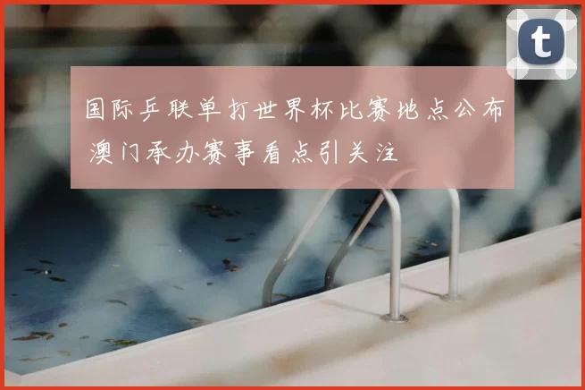 国际乒联单打世界杯比赛地点公布 澳门承办赛事看点引关注