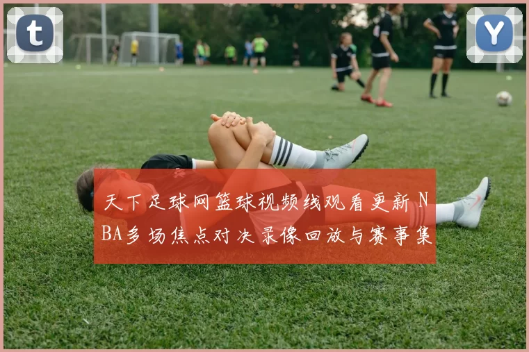 天下足球网篮球视频线观看更新 NBA多场焦点对决录像回放与赛事集锦整理