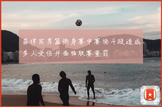 菲律宾男篮热身赛中赛场斗殴造成多人受伤并面临联赛重罚