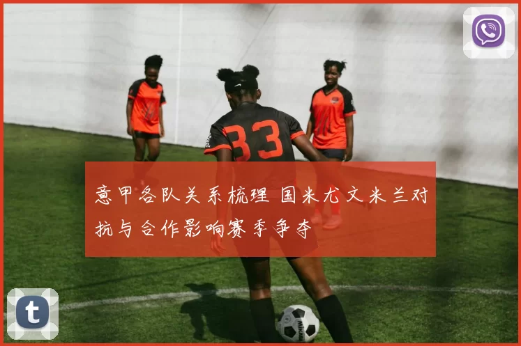 意甲各队关系梳理 国米尤文米兰对抗与合作影响赛季争夺