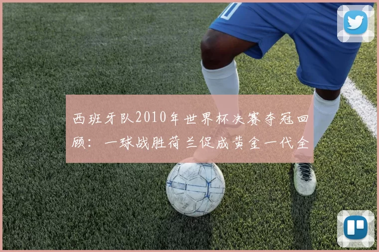 西班牙队2010年世界杯决赛夺冠回顾：一球战胜荷兰促成黄金一代全面崛起