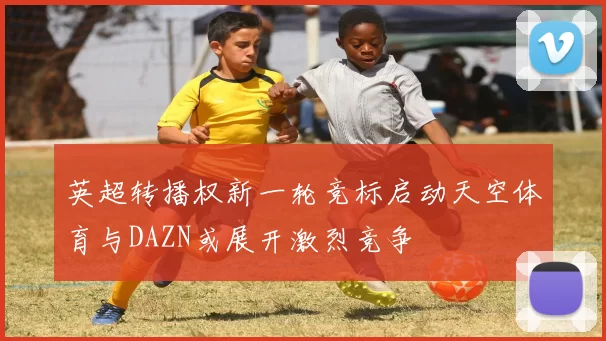 英超转播权新一轮竞标启动天空体育与DAZN或展开激烈竞争