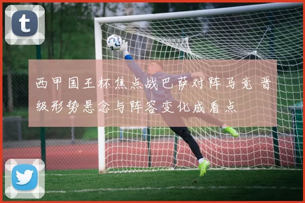 西甲国王杯焦点战巴萨对阵马竞 晋级形势悬念与阵容变化成看点