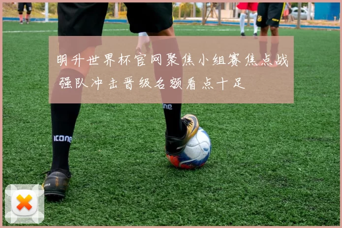明升世界杯官网聚焦小组赛焦点战 强队冲击晋级名额看点十足