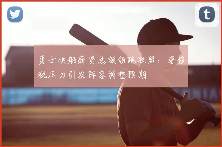 勇士快船薪资总额领跑联盟，奢侈税压力引发阵容调整预期