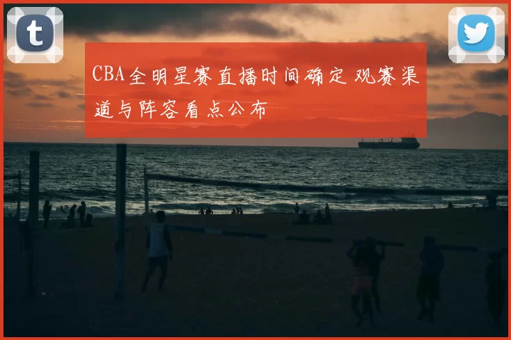 CBA全明星赛直播时间确定 观赛渠道与阵容看点公布