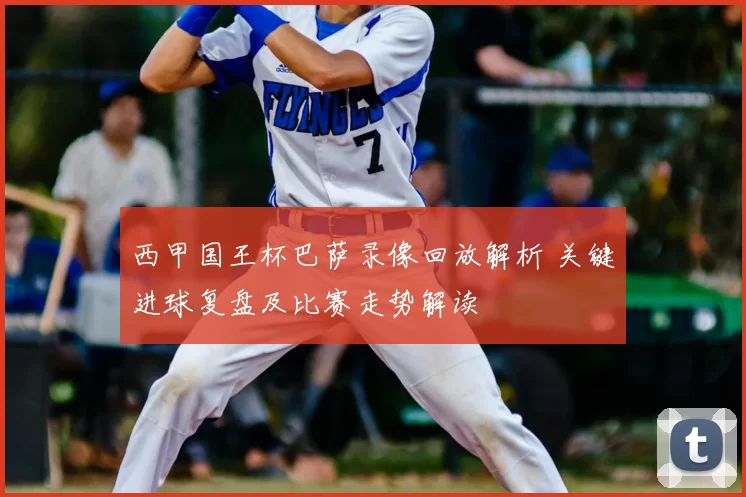西甲国王杯巴萨录像回放解析 关键进球复盘及比赛走势解读