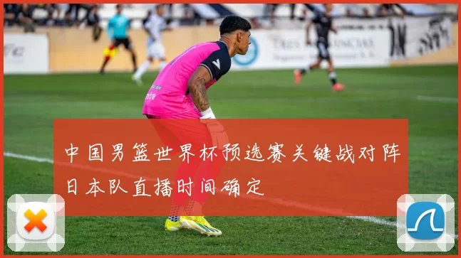 中国男篮世界杯预选赛关键战对阵日本队直播时间确定