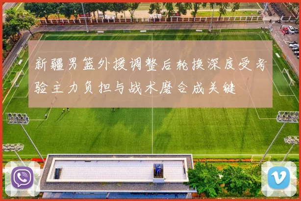 新疆男篮外援调整后轮换深度受考验主力负担与战术磨合成关键