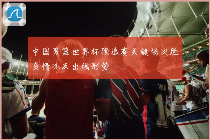 中国男篮世界杯预选赛关键场次胜负情况及出线形势