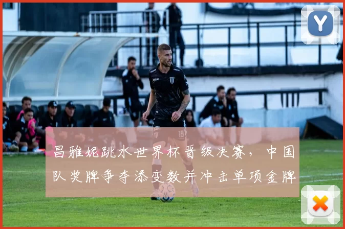 昌雅妮跳水世界杯晋级决赛，中国队奖牌争夺添变数并冲击单项金牌