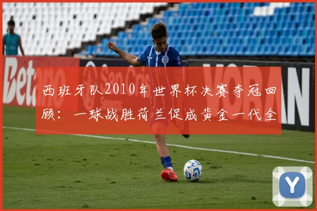 西班牙队2010年世界杯决赛夺冠回顾：一球战胜荷兰促成黄金一代全面崛起