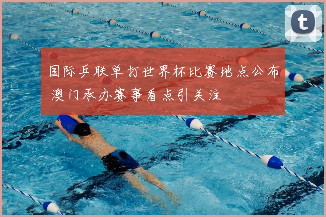 国际乒联单打世界杯比赛地点公布 澳门承办赛事看点引关注