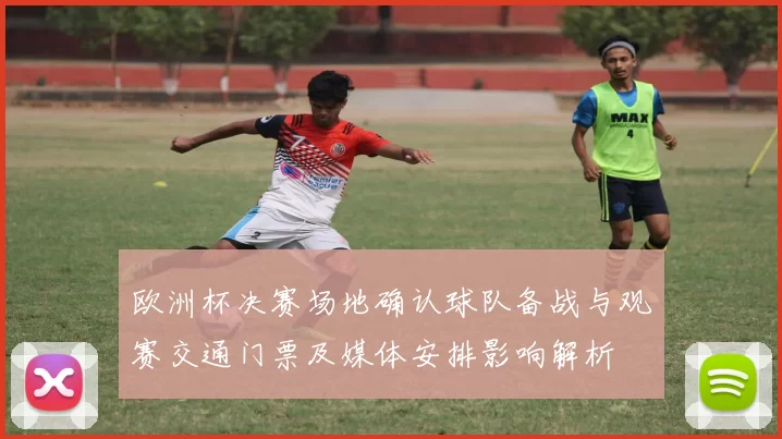 欧洲杯决赛场地确认球队备战与观赛交通门票及媒体安排影响解析