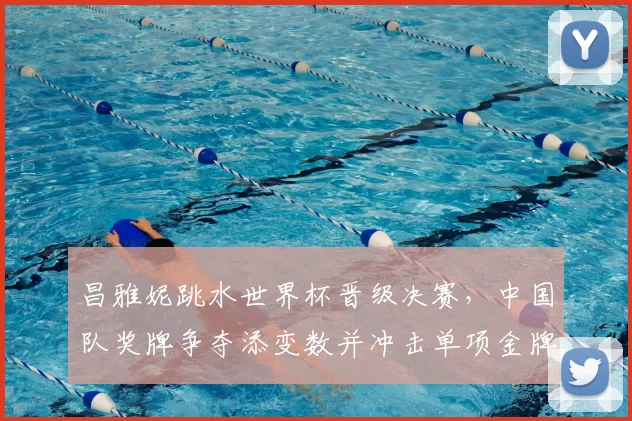 昌雅妮跳水世界杯晋级决赛，中国队奖牌争夺添变数并冲击单项金牌