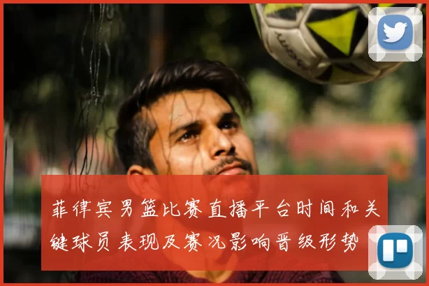 菲律宾男篮比赛直播平台时间和关键球员表现及赛况影响晋级形势