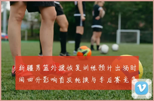 新疆男篮外援恢复训练预计出场时间回升影响首发轮换与季后赛竞争