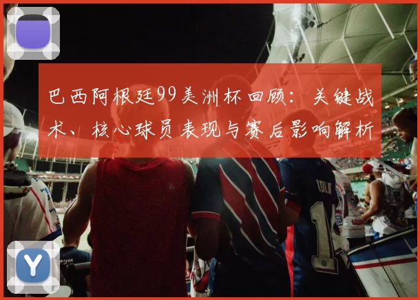 巴西阿根廷99美洲杯回顾：关键战术、核心球员表现与赛后影响解析