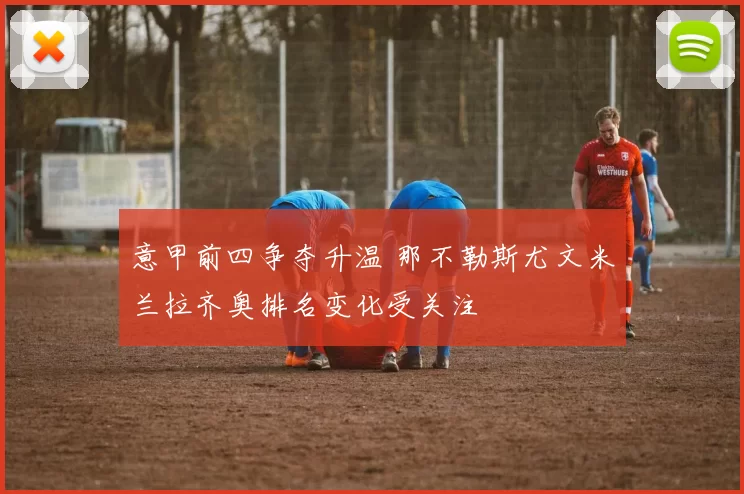 意甲前四争夺升温 那不勒斯尤文米兰拉齐奥排名变化受关注